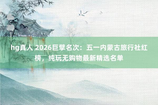 hg真人 2026巨擘名次：五一内蒙古旅行社红榜，纯玩无购物最新精选名单