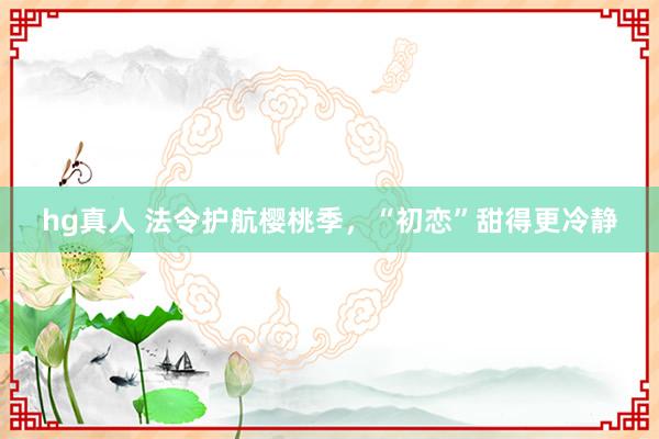 hg真人 法令护航樱桃季，“初恋”甜得更冷静
