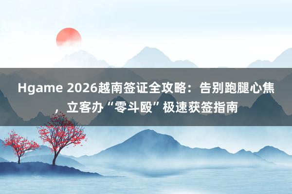 Hgame 2026越南签证全攻略：告别跑腿心焦，立客办“零斗殴”极速获签指南
