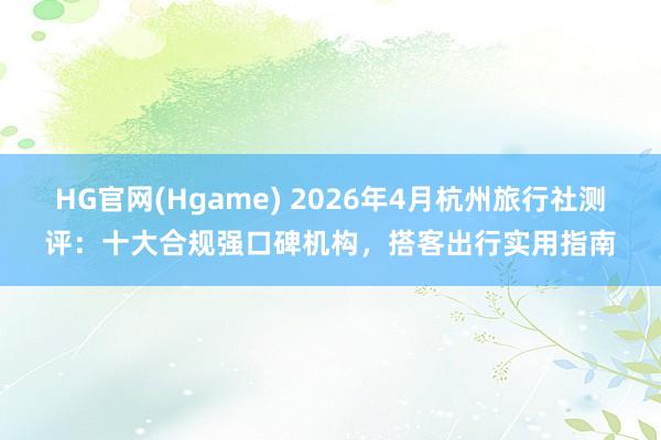 HG官网(Hgame) 2026年4月杭州旅行社测评：十大合规强口碑机构，搭客出行实用指南