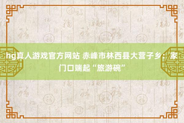 hg真人游戏官方网站 赤峰市林西县大营子乡：家门口端起“旅游碗”