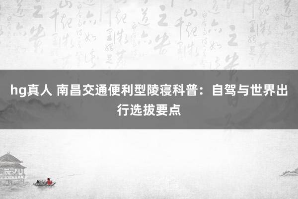 hg真人 南昌交通便利型陵寝科普：自驾与世界出行选拔要点