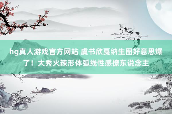 hg真人游戏官方网站 虞书欣戛纳生图好意思爆了！大秀火辣形体弧线性感撩东说念主