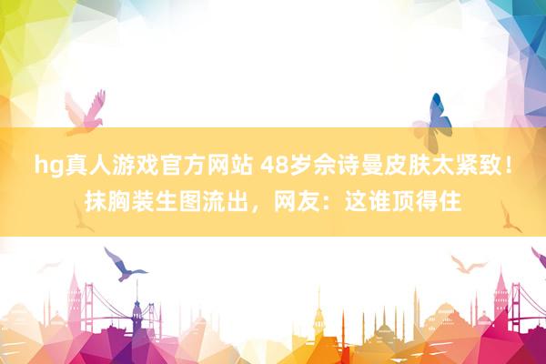 hg真人游戏官方网站 48岁佘诗曼皮肤太紧致！抹胸装生图流出，网友：这谁顶得住