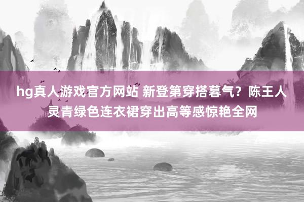 hg真人游戏官方网站 新登第穿搭暮气？陈王人灵青绿色连衣裙穿出高等感惊艳全网