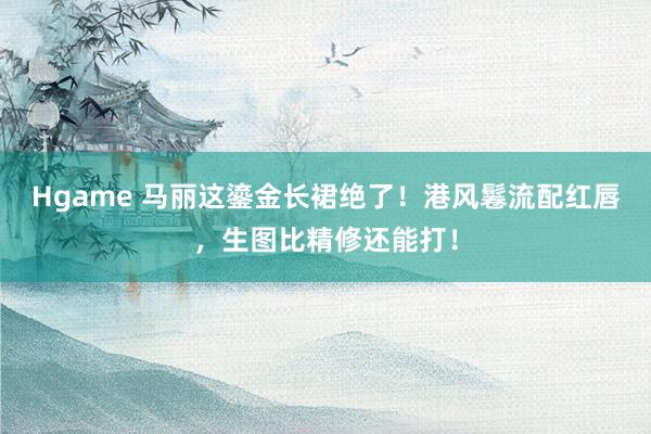 Hgame 马丽这鎏金长裙绝了！港风鬈流配红唇，生图比精修还能打！