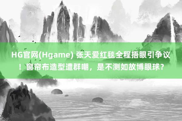 HG官网(Hgame) 张天爱红毯全程捂眼引争议！窗帘布造型遭群嘲，是不测如故博眼球？