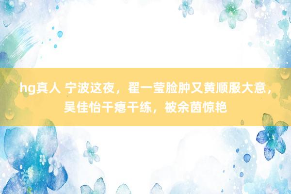 hg真人 宁波这夜，翟一莹脸肿又黄顺服大意，吴佳怡干瘪干练，被余茵惊艳