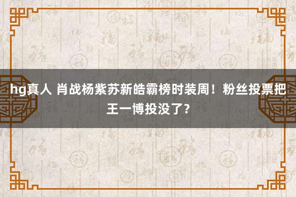 hg真人 肖战杨紫苏新皓霸榜时装周！粉丝投票把王一博投没了？