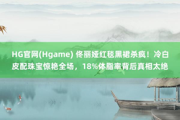 HG官网(Hgame) 佟丽娅红毯黑裙杀疯！冷白皮配珠宝惊艳全场，18%体脂率背后真相太绝