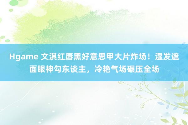 Hgame 文淇红唇黑好意思甲大片炸场！湿发遮面眼神勾东谈主，冷艳气场碾压全场
