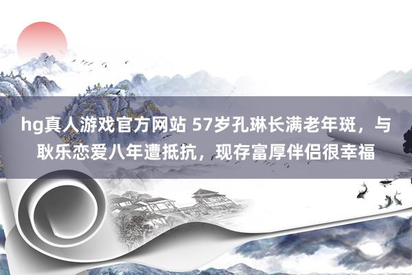 hg真人游戏官方网站 57岁孔琳长满老年斑，与耿乐恋爱八年遭抵抗，现存富厚伴侣很幸福