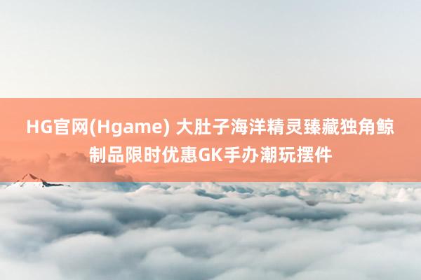 HG官网(Hgame) 大肚子海洋精灵臻藏独角鲸制品限时优惠GK手办潮玩摆件