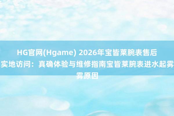 HG官网(Hgame) 2026年宝皆莱腕表售后网点实地访问：真确体验与维修指南宝皆莱腕表进水起雾原因