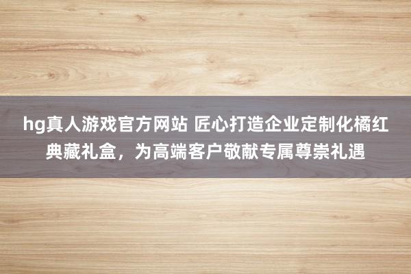 hg真人游戏官方网站 匠心打造企业定制化橘红典藏礼盒，为高端客户敬献专属尊崇礼遇