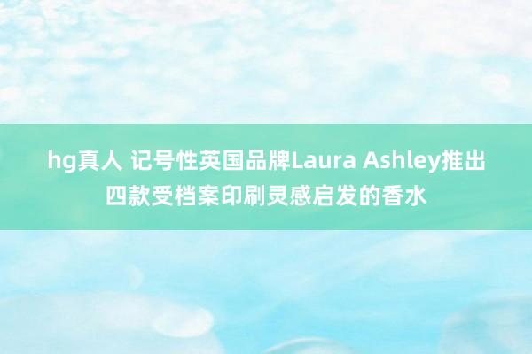 hg真人 记号性英国品牌Laura Ashley推出四款受档案印刷灵感启发的香水