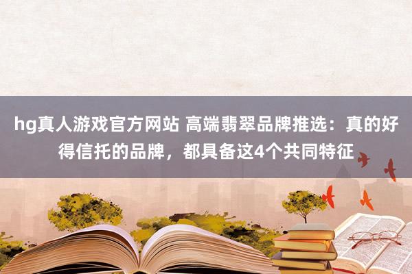 hg真人游戏官方网站 高端翡翠品牌推选：真的好得信托的品牌，都具备这4个共同特征