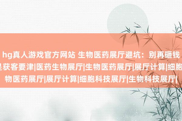 hg真人游戏官方网站 生物医药展厅避坑：别再砸钱摆样式，“体验感”才是获客要津|医药生物展厅|生物医药展厅|展厅计算|细胞科技展厅|生物科技展厅|