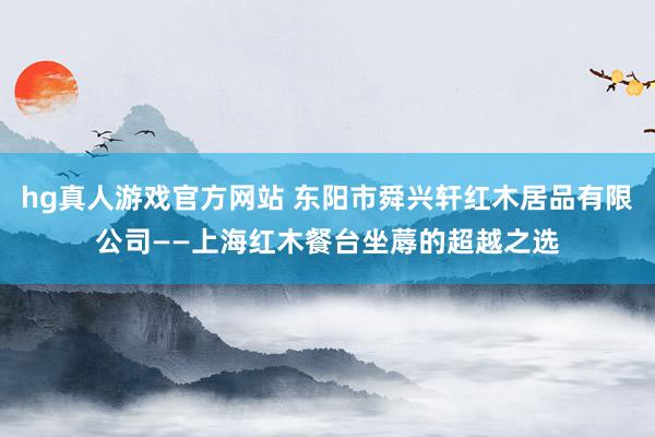 hg真人游戏官方网站 东阳市舜兴轩红木居品有限公司——上海红木餐台坐蓐的超越之选