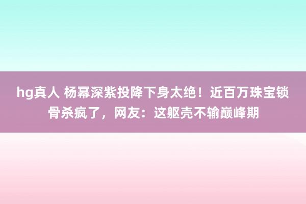 hg真人 杨幂深紫投降下身太绝！近百万珠宝锁骨杀疯了，网友：这躯壳不输巅峰期