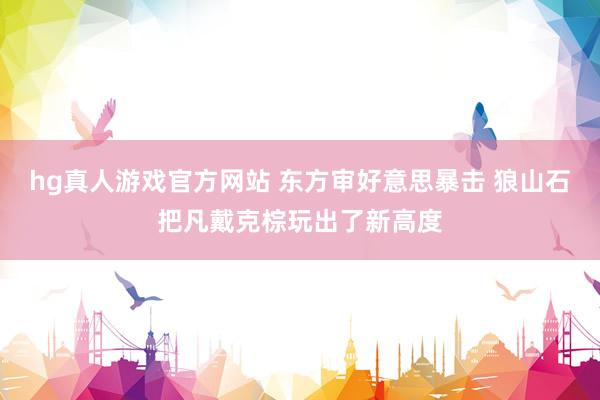 hg真人游戏官方网站 东方审好意思暴击 狼山石把凡戴克棕玩出了新高度