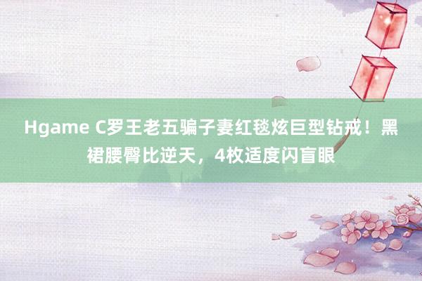 Hgame C罗王老五骗子妻红毯炫巨型钻戒！黑裙腰臀比逆天，4枚适度闪盲眼