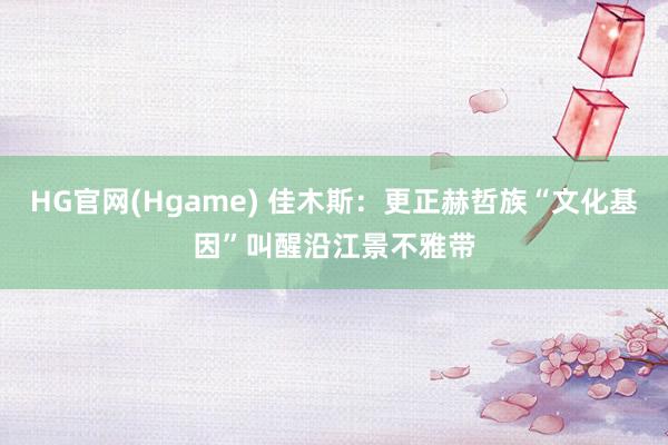 HG官网(Hgame) 佳木斯：更正赫哲族“文化基因”叫醒沿江景不雅带