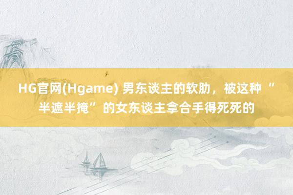 HG官网(Hgame) 男东谈主的软肋，被这种 “半遮半掩” 的女东谈主拿合手得死死的