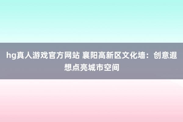hg真人游戏官方网站 襄阳高新区文化墙：创意遐想点亮城市空间
