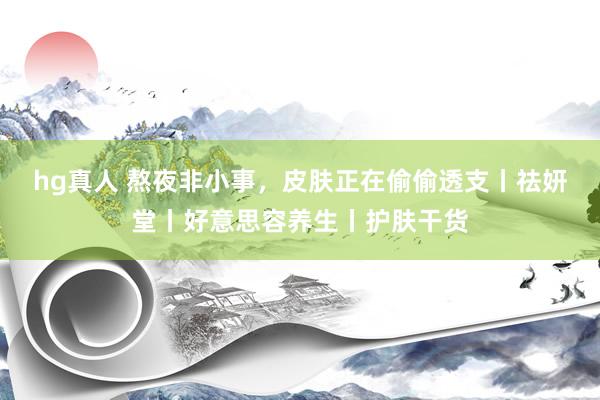 hg真人 熬夜非小事，皮肤正在偷偷透支丨祛妍堂丨好意思容养生丨护肤干货