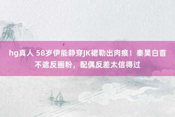 hg真人 58岁伊能静穿JK裙勒出肉痕！秦昊白首不遮反圈粉，配偶反差太信得过