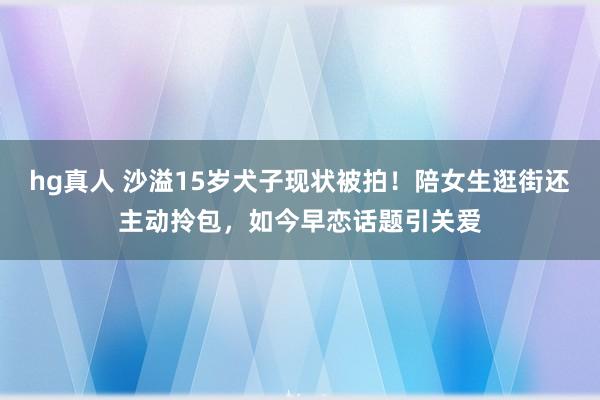 hg真人 沙溢15岁犬子现状被拍！陪女生逛街还主动拎包，如今早恋话题引关爱