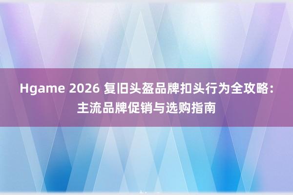 Hgame 2026 复旧头盔品牌扣头行为全攻略：主流品牌促销与选购指南