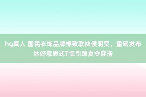 hg真人 国民衣饰品牌棉致联袂侯明昊，重磅发布冰好意思式T恤引颈夏令穿搭