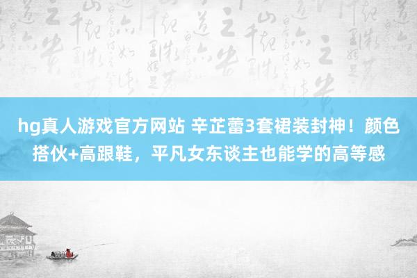 hg真人游戏官方网站 辛芷蕾3套裙装封神！颜色搭伙+高跟鞋，平凡女东谈主也能学的高等感