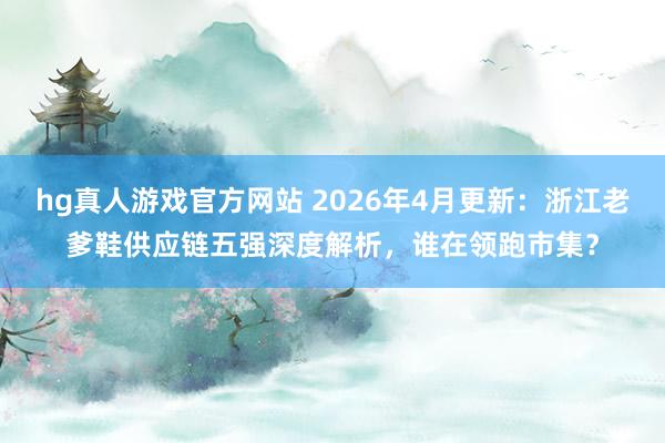 hg真人游戏官方网站 2026年4月更新：浙江老爹鞋供应链五强深度解析，谁在领跑市集？