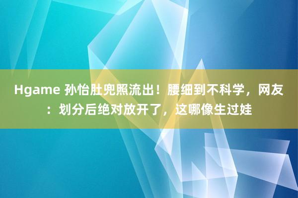 Hgame 孙怡肚兜照流出！腰细到不科学，网友：划分后绝对放开了，这哪像生过娃