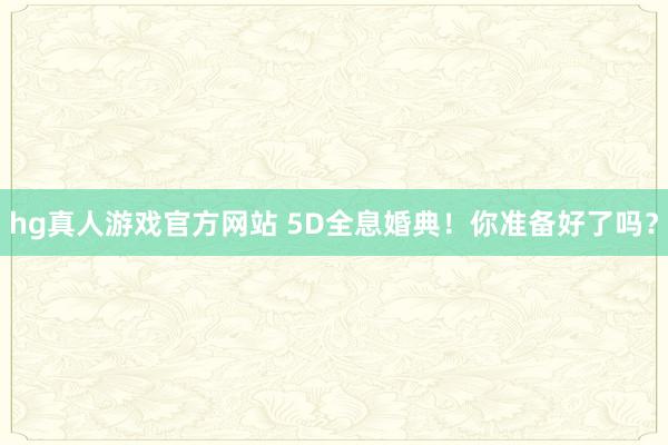 hg真人游戏官方网站 5D全息婚典！你准备好了吗？