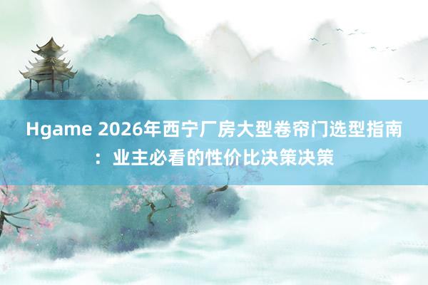 Hgame 2026年西宁厂房大型卷帘门选型指南：业主必看的性价比决策决策