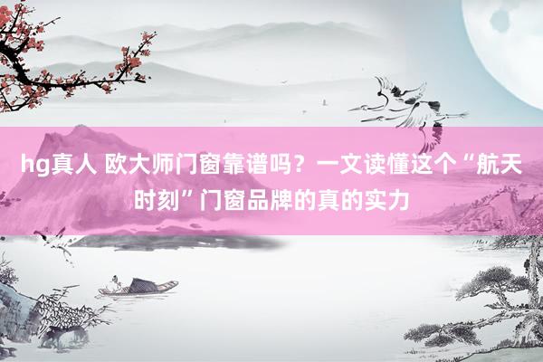 hg真人 欧大师门窗靠谱吗？一文读懂这个“航天时刻”门窗品牌的真的实力