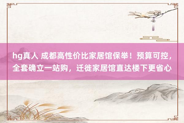 hg真人 成都高性价比家居馆保举！预算可控，全套确立一站购，迁徙家居馆直达楼下更省心