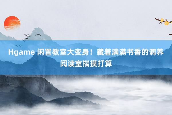 Hgame 闲置教室大变身！藏着满满书香的调养阅读室揣摸打算
