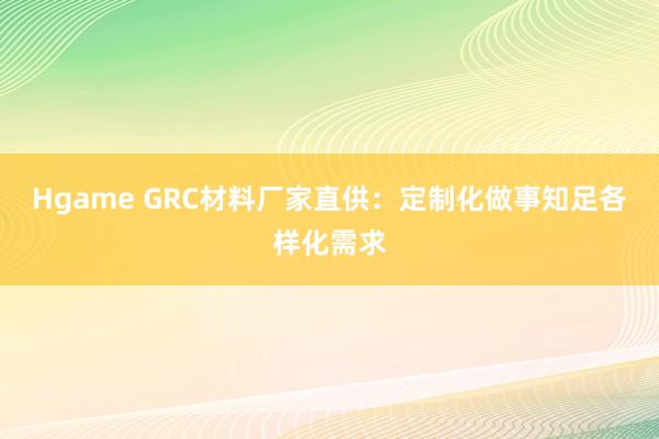 Hgame GRC材料厂家直供：定制化做事知足各样化需求