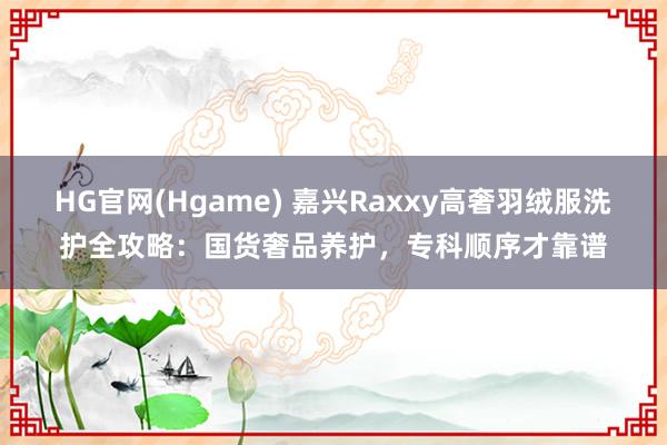 HG官网(Hgame) 嘉兴Raxxy高奢羽绒服洗护全攻略：国货奢品养护，专科顺序才靠谱