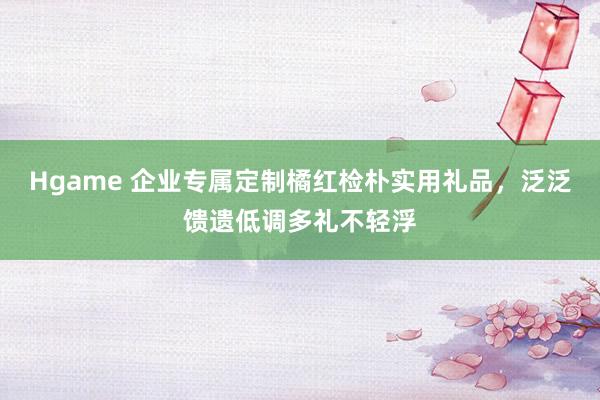 Hgame 企业专属定制橘红检朴实用礼品，泛泛馈遗低调多礼不轻浮