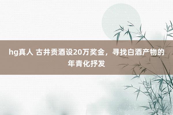 hg真人 古井贡酒设20万奖金，寻找白酒产物的年青化抒发