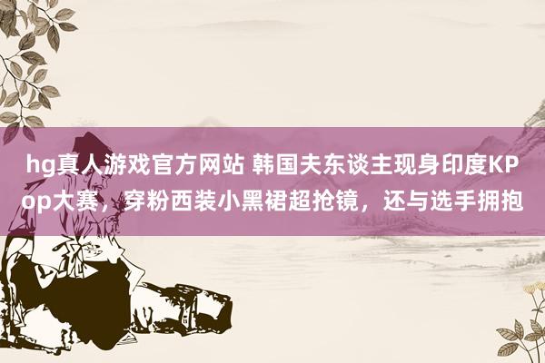 hg真人游戏官方网站 韩国夫东谈主现身印度KPop大赛，穿粉西装小黑裙超抢镜，还与选手拥抱