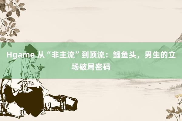 Hgame 从“非主流”到顶流：鲻鱼头，男生的立场破局密码