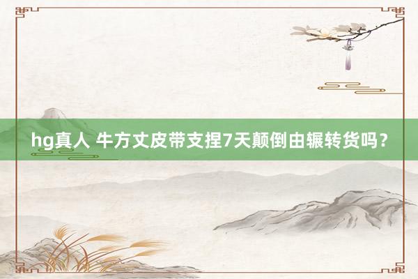 hg真人 牛方丈皮带支捏7天颠倒由辗转货吗？