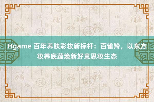 Hgame 百年养肤彩妆新标杆：百雀羚，以东方妆养底蕴焕新好意思妆生态